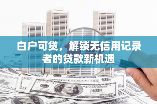 灞桥白户可贷，解锁无信用记录者的贷款新机遇